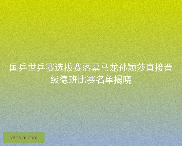 国乒世乒赛选拔赛落幕马龙孙颖莎直接晋级德班比赛名单揭晓