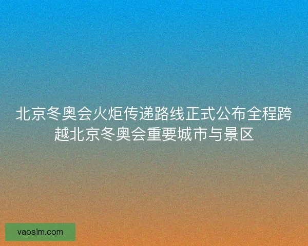 北京冬奥会火炬传递路线正式公布全程跨越北京冬奥会重要城市与景区