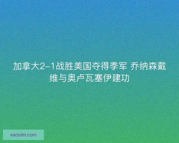 加拿大2-1战胜美国夺得季军 乔纳森戴维与奥卢瓦塞伊建功
